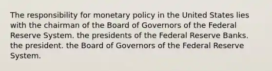 The responsibility for monetary policy in the United States lies with the chairman of the Board of Governors of the Federal Reserve System. the presidents of the Federal Reserve Banks. the president. the Board of Governors of the Federal Reserve System.