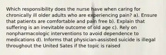 Which responsibility does the nurse have when caring for chronically ill older adults who are experiencing pain? a). Ensure that patients are comfortable and pain free b). Explain that suffering is an inevitable outcome of old age c). Rely on nonpharmacologic interventions to avoid dependence to medications d). Informs that physician-assisted suicide is illegal throughout the United Sates if the topic is raised