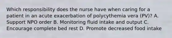 Which responsibility does the nurse have when caring for a patient in an acute exacerbation of polycythemia vera (PV)? A. Support NPO order B. Monitoring fluid intake and output C. Encourage complete bed rest D. Promote decreased food intake