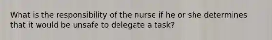 What is the responsibility of the nurse if he or she determines that it would be unsafe to delegate a task?