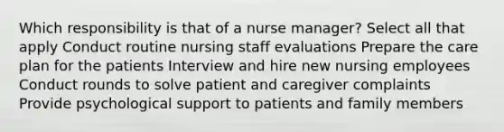 Which responsibility is that of a nurse manager? Select all that apply Conduct routine nursing staff evaluations Prepare the care plan for the patients Interview and hire new nursing employees Conduct rounds to solve patient and caregiver complaints Provide psychological support to patients and family members