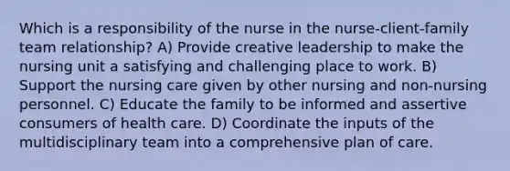 Which is a responsibility of the nurse in the nurse-client-family team relationship? A) Provide creative leadership to make the nursing unit a satisfying and challenging place to work. B) Support the nursing care given by other nursing and non-nursing personnel. C) Educate the family to be informed and assertive consumers of health care. D) Coordinate the inputs of the multidisciplinary team into a comprehensive plan of care.