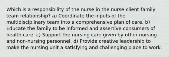 Which is a responsibility of the nurse in the nurse-client-family team relationship? a) Coordinate the inputs of the multidisciplinary team into a comprehensive plan of care. b) Educate the family to be informed and assertive consumers of health care. c) Support the nursing care given by other nursing and non-nursing personnel. d) Provide creative leadership to make the nursing unit a satisfying and challenging place to work.