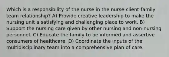 Which is a responsibility of the nurse in the nurse-client-family team relationship? A) Provide creative leadership to make the nursing unit a satisfying and challenging place to work. B) Support the nursing care given by other nursing and non-nursing personnel. C) Educate the family to be informed and assertive consumers of healthcare. D) Coordinate the inputs of the multidisciplinary team into a comprehensive plan of care.