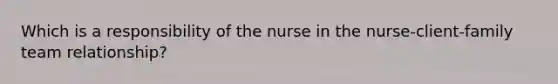 Which is a responsibility of the nurse in the nurse-client-family team relationship?