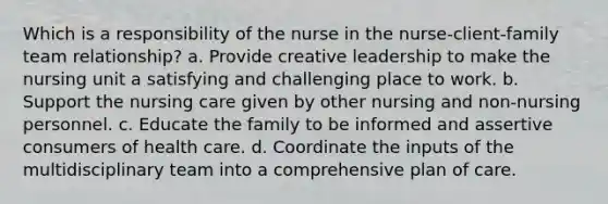 Which is a responsibility of the nurse in the nurse-client-family team relationship? a. Provide creative leadership to make the nursing unit a satisfying and challenging place to work. b. Support the nursing care given by other nursing and non-nursing personnel. c. Educate the family to be informed and assertive consumers of health care. d. Coordinate the inputs of the multidisciplinary team into a comprehensive plan of care.