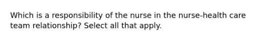 Which is a responsibility of the nurse in the nurse-health care team relationship? Select all that apply.