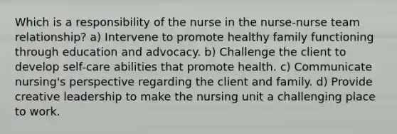 Which is a responsibility of the nurse in the nurse-nurse team relationship? a) Intervene to promote healthy family functioning through education and advocacy. b) Challenge the client to develop self-care abilities that promote health. c) Communicate nursing's perspective regarding the client and family. d) Provide creative leadership to make the nursing unit a challenging place to work.