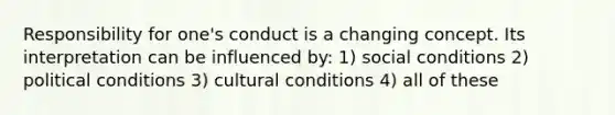 Responsibility for one's conduct is a changing concept. Its interpretation can be influenced by: 1) social conditions 2) political conditions 3) cultural conditions 4) all of these