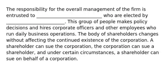 The responsibility for the overall management of the firm is entrusted to ____________________________ who are elected by _________________________. This group of people makes policy decisions and hires corporate officers and other employees who run daily business operations. The body of shareholders changes without affecting the continued existence of the corporation. A shareholder can sue the corporation, the corporation can sue a shareholder, and under certain circumstances, a shareholder can sue on behalf of a corporation.