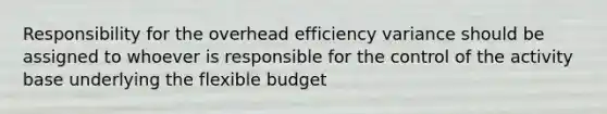 Responsibility for the overhead efficiency variance should be assigned to whoever is responsible for the control of the activity base underlying the flexible budget