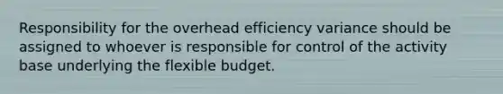 Responsibility for the overhead efficiency variance should be assigned to whoever is responsible for control of the activity base underlying the flexible budget.