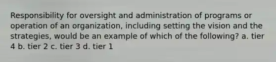 Responsibility for oversight and administration of programs or operation of an organization, including setting the vision and the strategies, would be an example of which of the following? a. tier 4 b. tier 2 c. tier 3 d. tier 1