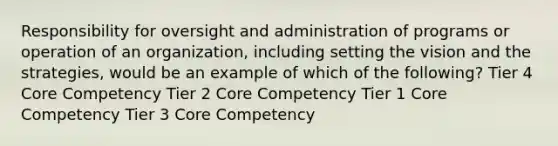 Responsibility for oversight and administration of programs or operation of an organization, including setting the vision and the strategies, would be an example of which of the following? Tier 4 Core Competency Tier 2 Core Competency Tier 1 Core Competency Tier 3 Core Competency