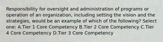 Responsibility for oversight and administration of programs or operation of an organization, including setting the vision and the strategies, would be an example of which of the following? Select one: A.Tier 1 Core Competency B.Tier 2 Core Competency C.Tier 4 Core Competency D.Tier 3 Core Competency