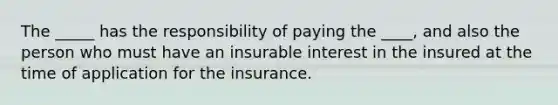 The _____ has the responsibility of paying the ____, and also the person who must have an insurable interest in the insured at the time of application for the insurance.