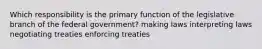 Which responsibility is the primary function of the legislative branch of the federal government? making laws interpreting laws negotiating treaties enforcing treaties