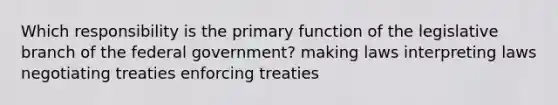 Which responsibility is the primary function of the legislative branch of the federal government? making laws interpreting laws negotiating treaties enforcing treaties