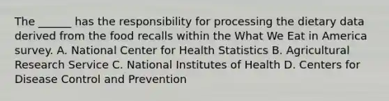 The ______ has the responsibility for processing the dietary data derived from the food recalls within the What We Eat in America survey. A. National Center for Health Statistics B. Agricultural Research Service C. National Institutes of Health D. Centers for Disease Control and Prevention