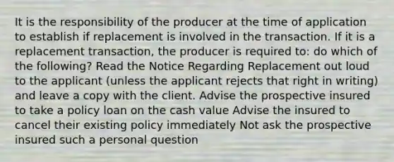 It is the responsibility of the producer at the time of application to establish if replacement is involved in the transaction. If it is a replacement transaction, the producer is required to: do which of the following? Read the Notice Regarding Replacement out loud to the applicant (unless the applicant rejects that right in writing) and leave a copy with the client. Advise the prospective insured to take a policy loan on the cash value Advise the insured to cancel their existing policy immediately Not ask the prospective insured such a personal question