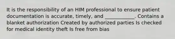 It is the responsibility of an HIM professional to ensure patient documentation is accurate, timely, and ____________. Contains a blanket authorization Created by authorized parties Is checked for medical identity theft Is free from bias