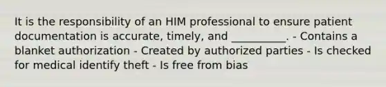 It is the responsibility of an HIM professional to ensure patient documentation is accurate, timely, and __________. - Contains a blanket authorization - Created by authorized parties - Is checked for medical identify theft - Is free from bias