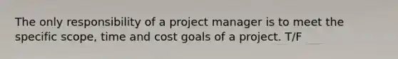 The only responsibility of a project manager is to meet the specific scope, time and cost goals of a project. T/F