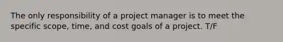 The only responsibility of a project manager is to meet the specific scope, time, and cost goals of a project. T/F