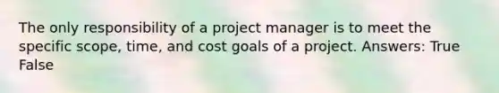 The only responsibility of a project manager is to meet the specific scope, time, and cost goals of a project. Answers: True False