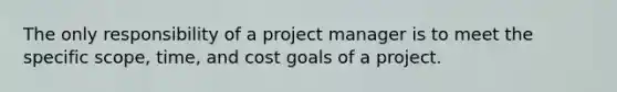 The only responsibility of a project manager is to meet the specific scope, time, and cost goals of a project.