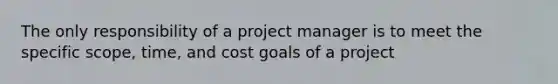 The only responsibility of a project manager is to meet the specific scope, time, and cost goals of a project