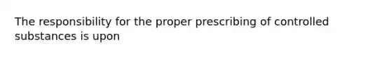 The responsibility for the proper prescribing of controlled substances is upon