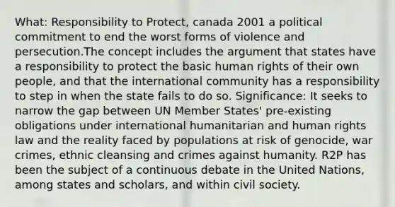 What: Responsibility to Protect, canada 2001 a political commitment to end the worst forms of violence and persecution.The concept includes the argument that states have a responsibility to protect the basic human rights of their own people, and that the international community has a responsibility to step in when the state fails to do so. Significance: It seeks to narrow the gap between UN Member States' pre-existing obligations under international humanitarian and human rights law and the reality faced by populations at risk of genocide, war crimes, ethnic cleansing and crimes against humanity. R2P has been the subject of a continuous debate in the United Nations, among states and scholars, and within civil society.