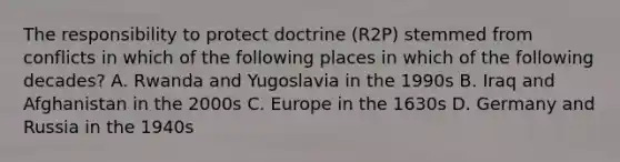 The responsibility to protect doctrine (R2P) stemmed from conflicts in which of the following places in which of the following decades? A. Rwanda and Yugoslavia in the 1990s B. Iraq and Afghanistan in the 2000s C. Europe in the 1630s D. Germany and Russia in the 1940s