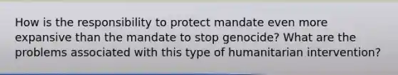 How is the responsibility to protect mandate even more expansive than the mandate to stop genocide? What are the problems associated with this type of humanitarian intervention?