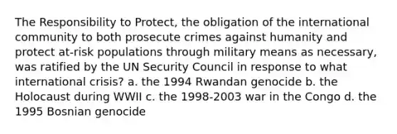 The Responsibility to Protect, the obligation of the international community to both prosecute crimes against humanity and protect at-risk populations through military means as necessary, was ratified by the UN Security Council in response to what international crisis? a. the 1994 Rwandan genocide b. the Holocaust during WWII c. the 1998-2003 war in the Congo d. the 1995 Bosnian genocide