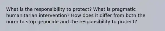 What is the responsibility to protect? What is pragmatic humanitarian intervention? How does it differ from both the norm to stop genocide and the responsibility to protect?