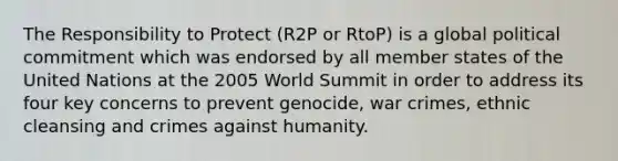 The Responsibility to Protect (R2P or RtoP) is a global political commitment which was endorsed by all member states of the United Nations at the 2005 World Summit in order to address its four key concerns to prevent genocide, war crimes, ethnic cleansing and crimes against humanity.