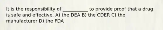 It is the responsibility of ___________ to provide proof that a drug is safe and effective. A) the DEA B) the CDER C) the manufacturer D) the FDA