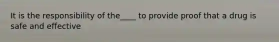 It is the responsibility of the____ to provide proof that a drug is safe and effective