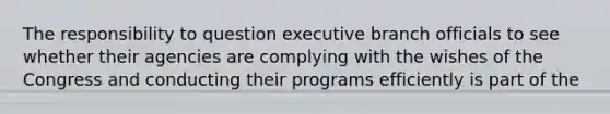 The responsibility to question executive branch officials to see whether their agencies are complying with the wishes of the Congress and conducting their programs efficiently is part of the