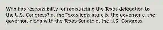 Who has responsibility for redistricting the Texas delegation to the U.S. Congress? a. the Texas legislature b. the governor c. the governor, along with the Texas Senate d. the U.S. Congress