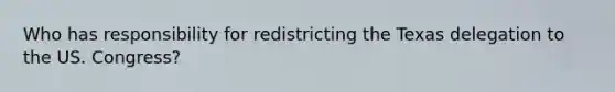 Who has responsibility for redistricting the Texas delegation to the US. Congress?