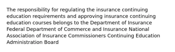 The responsibility for regulating the insurance continuing education requirements and approving insurance continuing education courses belongs to the Department of Insurance Federal Department of Commerce and Insurance National Association of Insurance Commissioners Continuing Education Administration Board