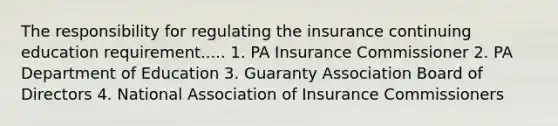 The responsibility for regulating the insurance continuing education requirement..... 1. PA Insurance Commissioner 2. PA Department of Education 3. Guaranty Association Board of Directors 4. National Association of Insurance Commissioners