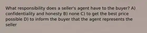 What responsibility does a seller's agent have to the buyer? A) confidentiality and honesty B) none C) to get the best price possible D) to inform the buyer that the agent represents the seller