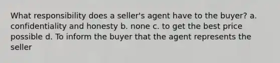 What responsibility does a seller's agent have to the buyer? a. confidentiality and honesty b. none c. to get the best price possible d. To inform the buyer that the agent represents the seller