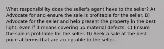 What responsibility does the seller's agent have to the seller? A) Advocate for and ensure the sale is profitable for the seller. B) Advocate for the seller and help present the property in the best light, even if it means covering up material defects. C) Ensure the sale is profitable for the seller. D) Seek a sale at the best price at terms that are acceptable to the seller.