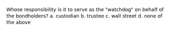 Whose responsibility is it to serve as the "watchdog" on behalf of the bondholders? a. custodian b. trustee c. wall street d. none of the above