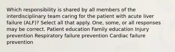 Which responsibility is shared by all members of the interdisciplinary team caring for the patient with acute liver failure (ALF)? Select all that apply. One, some, or all responses may be correct. Patient education Family education Injury prevention Respiratory failure prevention Cardiac failure prevention